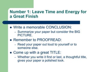 Number 1: Leave Time and Energy for
a Great Finish

   Write a memorable CONCLUSION:
    –   Summarize your paper but consider the BIG
        PICTURE.
   Remember to PROOFREAD:
    –   Read your paper out loud to yourself or to
        someone else.
   Come up with a great TITLE:
    –   Whether you write it first or last, a thoughtful title,
        gives your paper a polished look.
 