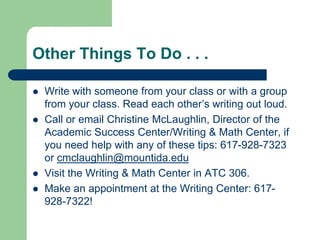 Other Things To Do . . .

   Write with someone from your class or with a group
    from your class. Read each other’s writing out loud.
   Call or email Christine McLaughlin, Director of the
    Academic Success Center/Writing & Math Center, if
    you need help with any of these tips: 617-928-7323
    or cmclaughlin@mountida.edu
   Visit the Writing & Math Center in ATC 306.
   Make an appointment at the Writing Center: 617-
    928-7322!
 
