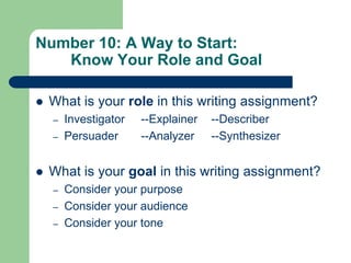 Number 10: A Way to Start:
   Know Your Role and Goal

   What is your role in this writing assignment?
    –   Investigator   --Explainer   --Describer
    –   Persuader      --Analyzer    --Synthesizer


   What is your goal in this writing assignment?
    –   Consider your purpose
    –   Consider your audience
    –   Consider your tone
 