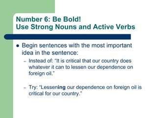 Number 6: Be Bold!
Use Strong Nouns and Active Verbs

   Begin sentences with the most important
    idea in the sentence:
    –   Instead of: ―It is critical that our country does
        whatever it can to lessen our dependence on
        foreign oil.‖

    –   Try: ―Lessening our dependence on foreign oil is
        critical for our country.‖
 