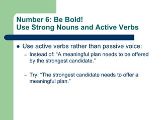 Number 6: Be Bold!
Use Strong Nouns and Active Verbs

   Use active verbs rather than passive voice:
    –   Instead of: ―A meaningful plan needs to be offered
        by the strongest candidate.‖

    –   Try: ―The strongest candidate needs to offer a
        meaningful plan.‖
 