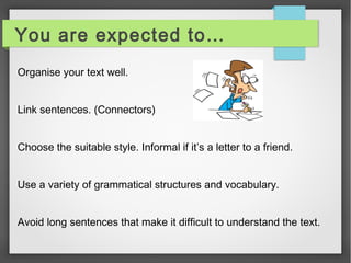 You are expected to… 
Organise your text well. 
Link sentences. (Connectors) 
Choose the suitable style. Informal if it’s a letter to a friend. 
Use a variety of grammatical structures and vocabulary. 
Avoid long sentences that make it difficult to understand the text. 
 