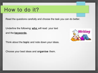 How to do it? 
Read the questions carefully and choose the task you can do better. 
Underline the following: who will read your text 
and the keywords. 
Think about the topic and note down your ideas. 
Choose your best ideas and organise them. 
 