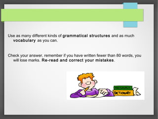 Use as many different kinds of grammatical structures and as much 
vocabulary as you can. 
Check your answer, remember if you have written fewer than 80 words, you 
will lose marks. Re-read and correct your mistakes. 
