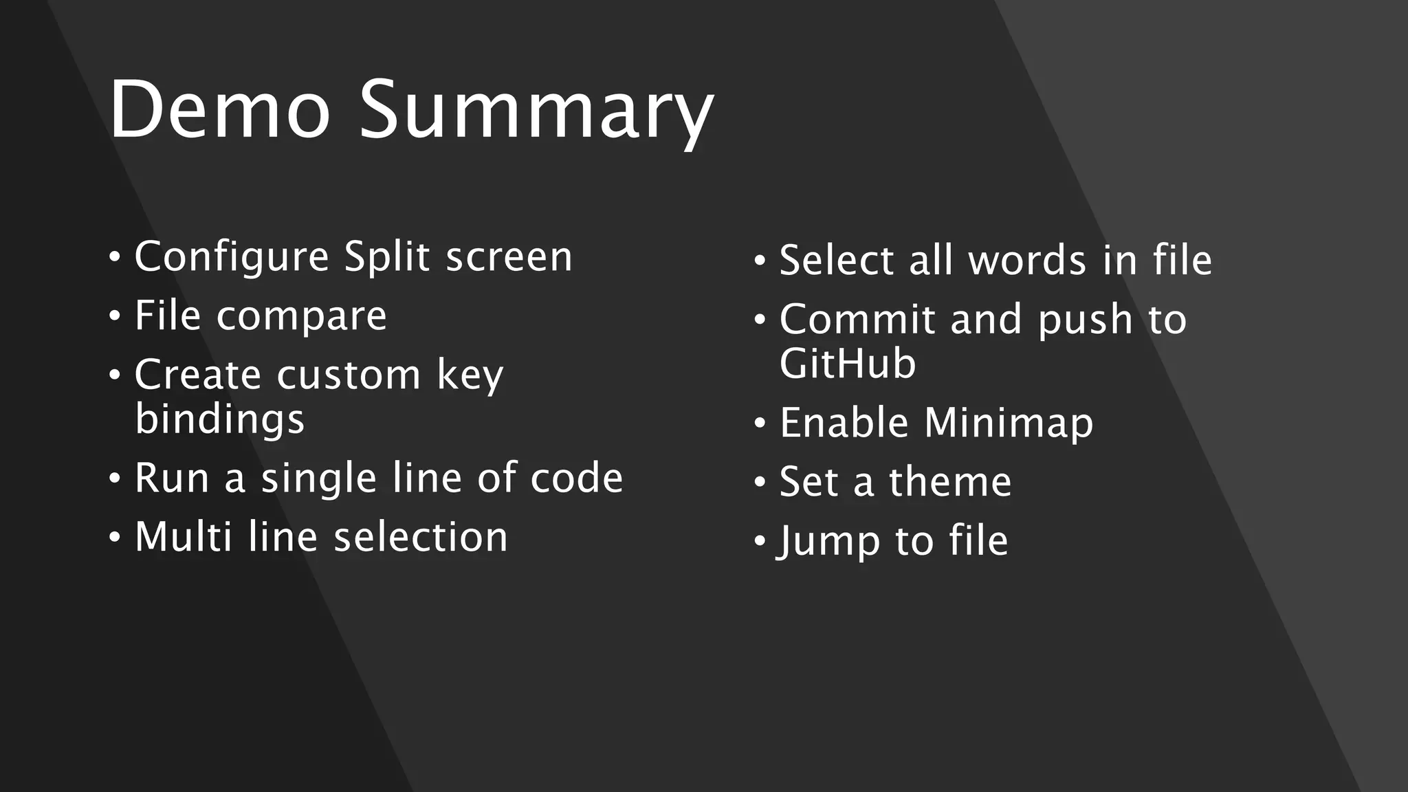 Demo Summary
• Configure Split screen
• File compare
• Create custom key
bindings
• Run a single line of code
• Multi line selection
• Select all words in file
• Commit and push to
GitHub
• Enable Minimap
• Set a theme
• Jump to file
 