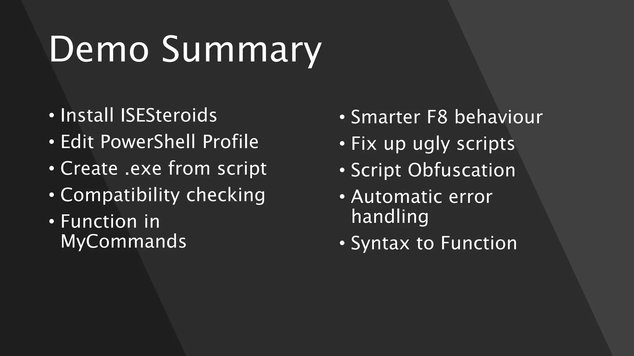 Demo Summary
• Install ISESteroids
• Edit PowerShell Profile
• Create .exe from script
• Compatibility checking
• Function in
MyCommands
• Smarter F8 behaviour
• Fix up ugly scripts
• Script Obfuscation
• Automatic error
handling
• Syntax to Function
 
