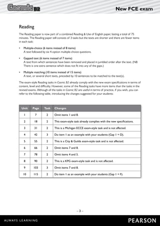 – 3 –
New FCE exam
Reading
The Reading paper is now part of a combined Reading  Use of English paper, lasting a total of 75
minutes. The Reading paper still consists of 3 tasks but the texts are shorter and there are fewer items
in each task:
•	 Multiple-choice (6 items instead of 8 items)
	 A text followed by six 4-option multiple-choice questions.
•	 Gapped text (6 items instead of 7 items)
	A text from which sentences have been removed and placed in jumbled order after the text. (NB
There is one extra sentence which does not fit into any of the gaps.)
•	 Multiple matching (10 items instead of 15 items)
	 A text, or several short texts, preceded by 10 sentences to be matched to the text(s).
The exam-style Reading tasks in Cosmic B2 already comply with the new exam specifications in terms of
content, level and difficulty. However, some of the Reading tasks have more items than the tasks in the
revised exams. Although all the tasks in Cosmic B2 are useful in terms of practice, if you wish, you can
refer to the following table, introducing the changes suggested for your students:
Unit Page Task Changes
1 7 2 Omit items 1 and 8.
2 18 2 This exam-style task already complies with the new specifications.
3 31 2 This is a Michigan ECCE exam-style task and is not affected.
4 42 3 Do item 1 as an example with your students (Gap 1 = D).
5 55 2 This is a City  Guilds exam-style task and is not affected.
6 66 2 Omit items 7 and 8.
7 78 2 Omit items 4 and 5.
8 90 2 This is a KPG exam-style task and is not affected.
9 103 3 Omit items 7 and 8.
10 115 2 Do item 1 as an example with your students (Gap 1 = F).
 