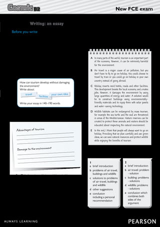 – 7 –
New FCE exam
Unit 10 Writing: an essay
Before you write
5	 Read one student’s essay. Which of the points in
Exercise 4 did the writer choose for his/her third
point?
1	 Work with a partner and discuss these questions.
	 1	What is there for tourists to see and do in your
area?
	 2	What are the advantages of tourism for local
people?
	 3	What problems are caused by tourism in your
area?
2	 Read the writing task and think of your own idea
for the third point.
	
How can tourism develop without damaging
the environment?
Write about:
Write your essay in 140–190 words.
travel
facilities
your own idea
3	 Complete the notes with your own ideas then
compare with a partner.
Advantages of tourism
Damage to the environment
4	 Tick the points which would be suitable as a
third point for the essay.
	 a	 my favourite holiday destination
	 b	 jobs for young people in tourism
	 c	 effects of tourism on wildlife
	 d	 promoting local products
	 e	 how to become a tour guide
	 f	 recycling
A	In many parts of the world, tourism is an important part
of the economy. However, it can be extremely harmful
for the environment.
B	Air travel is a major cause of air pollution, but you
don’t have to fly to go on holiday. You could choose to
travel by train or you could go on holiday in your own
country instead of going abroad.
C	Holiday resorts need hotels, roads and other facilities.
This development boosts the local economy and creates
jobs. However, it damages the environment by using
large quantities of energy and water. A solution would
be to construct buildings using environmentally-
friendly materials and to equip them with solar panels
and water-saving technology.
D	 Wildlife habitats can be endangered by mass tourism,
for example the sea turtle and the seal are threatened
in areas of the Mediterranean. Nature reserves can be
created to protect these animals and visitors should be
educated about respecting the natural environment.
E	In the end, I think that people will always want to go on
holiday. Providing that we plan carefully and use green
ideas, we can save natural resources and protect wildlife
while enjoying the benefits of tourism.
6	 Look at the two paragraph plans. Which one does
the essay in Exercise 5 follow?
2
a	 brief introduction
b	air travel: problem
- solution
c	building: problems
- solutions
d	wildlife: problems
- solutions
e	conclusion which
combines both
sides of the
argument
1
a	brief introduction
b	problems of air travel,
buildings and wildlife
c	solutions to problems
of air travel, buildings
and wildlife
d	other suggestions
e	conclusion
including a personal
recommendation
 