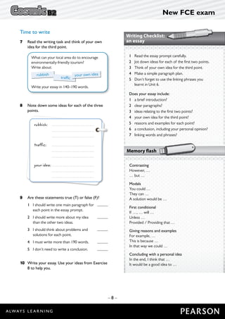 New FCE exam
– 8 –
Time to write
7	 Read the writing task and think of your own
idea for the third point.
	
What can your local area do to encourage
environmentally-friendly tourism?
Write about:
Write your essay in 140–190 words.
rubbish
traffic
your own idea
8	 Note down some ideas for each of the three
points.
rubbish: 	
		
		
traffic:	
		
		
your idea:	
		
		
9	 Are these statements true (T) or false (F)?	
	 1	I should write one main paragraph for 	
each point in the essay prompt.
	 2	I should write more about my idea 	
than the other two ideas.
	 3	I should think about problems and 	
solutions for each point.
	 4	 I must write more than 190 words.	
	 5	 I don’t need to write a conclusion.	
10	 Write your essay. Use your ideas from Exercise
8 to help you.
Writing Checklist:
an essay
	 1	Read the essay prompt carefully.
	 2 	 Jot down ideas for each of the first two points.
	 3 	 Think of your own idea for the third point.
	 4 	 Make a simple paragraph plan.
	 5 	Don’t forget to use the linking phrases you
learnt in Unit 6.
	 Does your essay include:
	 1 	 a brief introduction?
	 2 	 clear paragraphs?
	 3 	 ideas relating to the first two points?
	 4 	 your own idea for the third point?
	 5 	 reasons and examples for each point?
	 6 	 a conclusion, including your personal opinion?
	 7 	 linking words and phrases?
Memory flash
Contrasting
However, …
… but …
Modals
You could …
They can …
A solution would be …
First conditional
If …, … will …
Unless …
Provided / Providing that …
Giving reasons and examples
For example, …
This is because …
In that way we could …
Concluding with a personal idea
In the end, I think that …
It would be a good idea to …
 