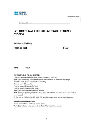 Candidate Number



       Candidate Name ______________________________________________




INTERNATIONAL ENGLISH LANGUAGE TESTING
SYSTEM


Academic Writing

Practice Test                                                      1 hour




Time          1 hour



INSTRUCTIONS TO CANDIDATES
Do not open this question paper until you are told to do so.
Write your name and candidate number in the spaces at the top of this page.
Read the instructions for each task carefully.
Answer both of the tasks.
Write at least 150 words for Task 1.
Write at least 250 words for Task 2.
Write your answers in the answer booklet.
Write clearly in pen or pencil. You may make alterations, but make sure your work is
easy to read.
At the end of the test, hand in both this question paper and your answer booklet.

Information for candidates
There are two tasks on this question paper.
Task 2 contributes twice as much as Task 1 to the Writing score.




                                           1
 
