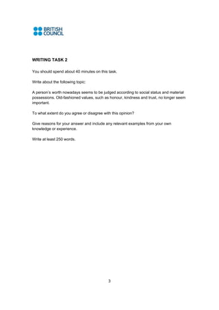 3
WRITING TASK 2
You should spend about 40 minutes on this task.
Write about the following topic:
A person’s worth nowadays seems to be judged according to social status and material
possessions. Old-fashioned values, such as honour, kindness and trust, no longer seem
important.
To what extent do you agree or disagree with this opinion?
Give reasons for your answer and include any relevant examples from your own
knowledge or experience.
Write at least 250 words.
 
