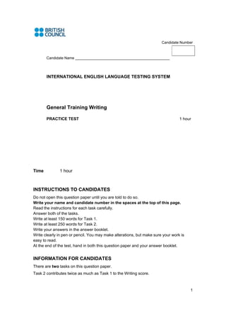 Candidate Number



       Candidate Name ______________________________________________




       INTERNATIONAL ENGLISH LANGUAGE TESTING SYSTEM




       General Training Writing

       PRACTICE TEST                                                             1 hour




Time          1 hour



INSTRUCTIONS TO CANDIDATES
Do not open this question paper until you are told to do so.
Write your name and candidate number in the spaces at the top of this page.
Read the instructions for each task carefully.
Answer both of the tasks.
Write at least 150 words for Task 1.
Write at least 250 words for Task 2.
Write your answers in the answer booklet.
Write clearly in pen or pencil. You may make alterations, but make sure your work is
easy to read.
At the end of the test, hand in both this question paper and your answer booklet.


INFORMATION FOR CANDIDATES
There are two tasks on this question paper.
Task 2 contributes twice as much as Task 1 to the Writing score. 



                                                                                       1
 
