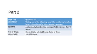 Part 2
TASK TYPE
AND FOCUS
Questions 2–4
Writing one of the following: an article, an informal email or
letter, a formal email or letter, a report, a review.
FORMAT A situationally based writing task specified in no more than 70
words.
NO. OF TASKS
AND LENGTH
One task to be selected from a choice of three.
140–190 words.
 