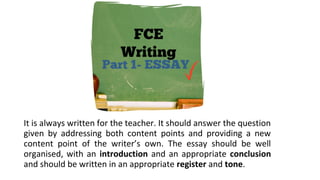 It is always written for the teacher. It should answer the question
given by addressing both content points and providing a new
content point of the writer’s own. The essay should be well
organised, with an introduction and an appropriate conclusion
and should be written in an appropriate register and tone.
 