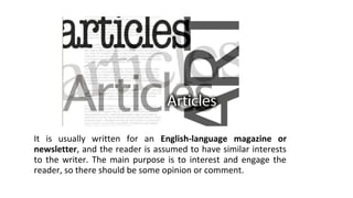 It is usually written for an English-language magazine or
newsletter, and the reader is assumed to have similar interests
to the writer. The main purpose is to interest and engage the
reader, so there should be some opinion or comment.
 