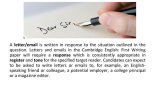 A letter/email is written in response to the situation outlined in the
question. Letters and emails in the Cambridge English: First Writing
paper will require a response which is consistently appropriate in
register and tone for the specified target reader. Candidates can expect
to be asked to write letters or emails to, for example, an English-
speaking friend or colleague, a potential employer, a college principal
or a magazine editor.
 