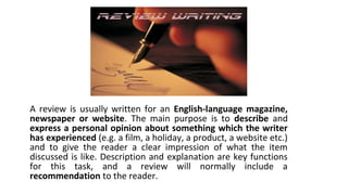 A review is usually written for an English-language magazine,
newspaper or website. The main purpose is to describe and
express a personal opinion about something which the writer
has experienced (e.g. a film, a holiday, a product, a website etc.)
and to give the reader a clear impression of what the item
discussed is like. Description and explanation are key functions
for this task, and a review will normally include a
recommendation to the reader.
 