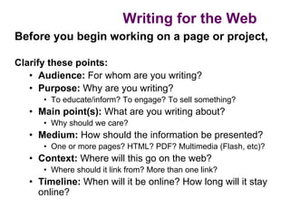 Writing for the Web
Before you begin working on a page or project,

Clarify these points:
   • Audience: For whom are you writing?
   • Purpose: Why are you writing?
      • To educate/inform? To engage? To sell something?
   • Main point(s): What are you writing about?
      • Why should we care?
   • Medium: How should the information be presented?
      • One or more pages? HTML? PDF? Multimedia (Flash, etc)?
   • Context: Where will this go on the web?
      • Where should it link from? More than one link?
   • Timeline: When will it be online? How long will it stay
     online?
 