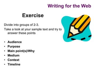 Writing for the Web

             Exercise
Divide into groups of 2-3.
Take a look at your sample text and try to
  answer these points

•   Audience
•   Purpose
•   Main point(s)/Why
•   Medium
•   Context
•   Timeline
 