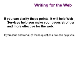 Writing for the Web


If you can clarify these points, it will help Web
   Services help you make your pages stronger
   and more effective for the web.

If you can’t answer all of these questions, we can help you.
 