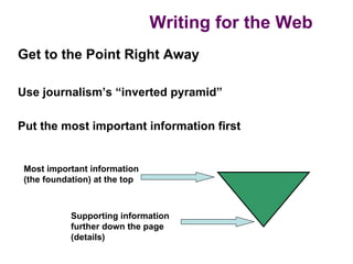 Writing for the Web
Get to the Point Right Away

Use journalism’s “inverted pyramid”

Put the most important information first


 Most important information
 (the foundation) at the top



            Supporting information
            further down the page
            (details)
 