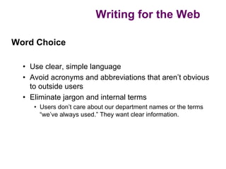 Writing for the Web

Word Choice

  • Use clear, simple language
  • Avoid acronyms and abbreviations that aren’t obvious
    to outside users
  • Eliminate jargon and internal terms
     • Users don’t care about our department names or the terms
       “we’ve always used.” They want clear information.
 