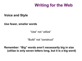 Writing for the Web

Voice and Style

Use fewer, smaller words

                     “Use” not “utilize”

                   “Build” not “construct”

Remember: “Big” words aren’t necessarily big in size
  (utilize is only seven letters long, but it is a big word)
 