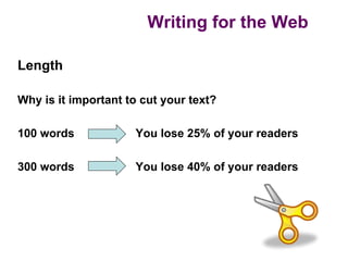 Writing for the Web

Length

Why is it important to cut your text?

100 words            You lose 25% of your readers

300 words            You lose 40% of your readers
 