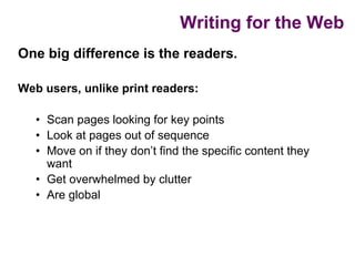 Writing for the Web
One big difference is the readers.

Web users, unlike print readers:

   • Scan pages looking for key points
   • Look at pages out of sequence
   • Move on if they don’t find the specific content they
     want
   • Get overwhelmed by clutter
   • Are global
 