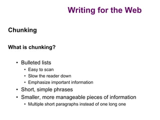 Writing for the Web

Chunking

What is chunking?

  • Bulleted lists
     • Easy to scan
     • Slow the reader down
     • Emphasize important information
  • Short, simple phrases
  • Smaller, more manageable pieces of information
     • Multiple short paragraphs instead of one long one
 