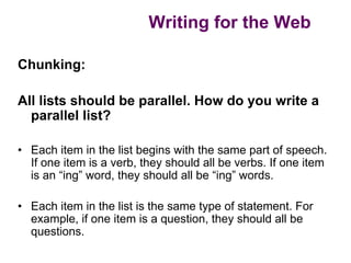 Writing for the Web

Chunking:

All lists should be parallel. How do you write a
  parallel list?

• Each item in the list begins with the same part of speech.
  If one item is a verb, they should all be verbs. If one item
  is an “ing” word, they should all be “ing” words.

• Each item in the list is the same type of statement. For
  example, if one item is a question, they should all be
  questions.
 