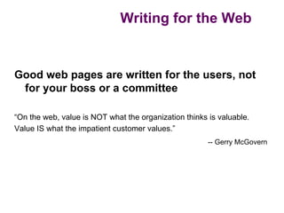 Writing for the Web


Good web pages are written for the users, not
 for your boss or a committee

“On the web, value is NOT what the organization thinks is valuable.
Value IS what the impatient customer values.”
                                                       -- Gerry McGovern
 
