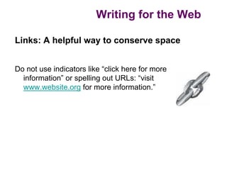 Writing for the Web

Links: A helpful way to conserve space


Do not use indicators like “click here for more
  information” or spelling out URLs: “visit
  www.website.org for more information.”
 