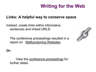 Writing for the Web

Links: A helpful way to conserve space

Instead, create links within informative
   sentences and imbed URLS:

  The conference proceedings resulted in a
  report on Malfunctioning Websites.

Or:

       View the conference proceedings for
  further detail.
 