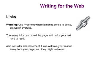 Writing for the Web

Links

Warning: Use hypertext where it makes sense to do so,
  but watch overuse.

Too many links can crowd the page and make your text
  hard to read.

Also consider link placement: Links will take your reader
   away from your page, and they might not return.
 