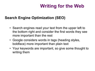 Writing for the Web

Search Engine Optimization (SEO)

  • Search engines read your text from the upper left to
    the bottom right and consider the first words they see
    more important than the rest
  • Google considers words in tags (heading styles,
    boldface) more important than plain text
  • Your keywords are important, so give some thought to
    writing them
 