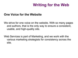 Writing for the Web

One Voice for the Website

We strive for one voice on the website. With so many pages
 and authors, that is the only way to ensure a consistent,
 usable, and high-quality site.

Web Services is part of Marketing, and we work with the
 various marketing strategists for consistency across the
 site.
 