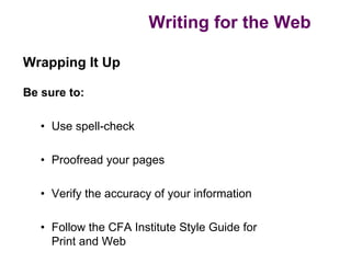 Writing for the Web

Wrapping It Up

Be sure to:

   • Use spell-check

   • Proofread your pages

   • Verify the accuracy of your information

   • Follow the CFA Institute Style Guide for
     Print and Web
 