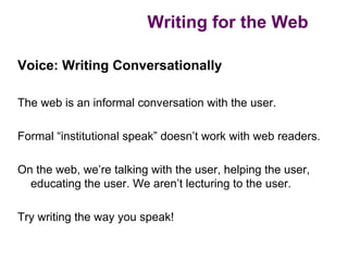 Writing for the Web

Voice: Writing Conversationally

The web is an informal conversation with the user.

Formal “institutional speak” doesn’t work with web readers.

On the web, we’re talking with the user, helping the user,
  educating the user. We aren’t lecturing to the user.

Try writing the way you speak!
 