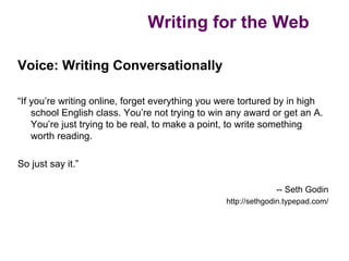 Writing for the Web

Voice: Writing Conversationally

“If you’re writing online, forget everything you were tortured by in high
    school English class. You’re not trying to win any award or get an A.
    You’re just trying to be real, to make a point, to write something
    worth reading.

So just say it.”

                                                               -- Seth Godin
                                                 http://sethgodin.typepad.com/
 