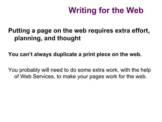 Writing for the Web

Putting a page on the web requires extra effort,
 planning, and thought

You can’t always duplicate a print piece on the web.

You probably will need to do some extra work, with the help
  of Web Services, to make your pages work for the web.
 
