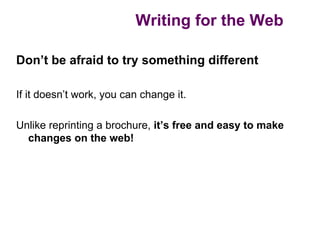 Writing for the Web

Don’t be afraid to try something different

If it doesn’t work, you can change it.

Unlike reprinting a brochure, it’s free and easy to make
  changes on the web!
 