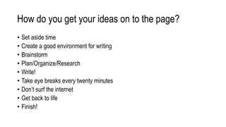 How do you get your ideas on to the page?
• Set aside time
• Create a good environment for writing
• Brainstorm
• Plan/Organize/Research
• Write!
• Take eye breaks every twenty minutes
• Don’t surf the internet
• Get back to life
• Finish!
 