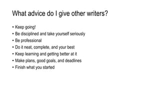 What advice do I give other writers?
• Keep going!
• Be disciplined and take yourself seriously
• Be professional
• Do it neat, complete, and your best
• Keep learning and getting better at it
• Make plans, good goals, and deadlines
• Finish what you started
 