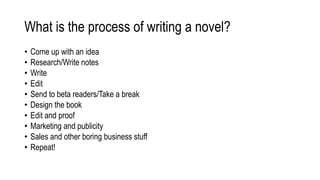 What is the process of writing a novel?
• Come up with an idea
• Research/Write notes
• Write
• Edit
• Send to beta readers/Take a break
• Design the book
• Edit and proof
• Marketing and publicity
• Sales and other boring business stuff
• Repeat!
 