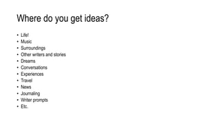 Where do you get ideas?
• Life!
• Music
• Surroundings
• Other writers and stories
• Dreams
• Conversations
• Experiences
• Travel
• News
• Journaling
• Writer prompts
• Etc.
 