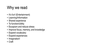 Why we read:
• It’s fun! (Entertainment)
• Learning/Information
• Shared experience
• To function/Utility
• Escapism and reduce stress
• Improve focus, memory, and knowledge
• Expand vocabulary
• Expand experiences
• Imagination!
• Craft
 