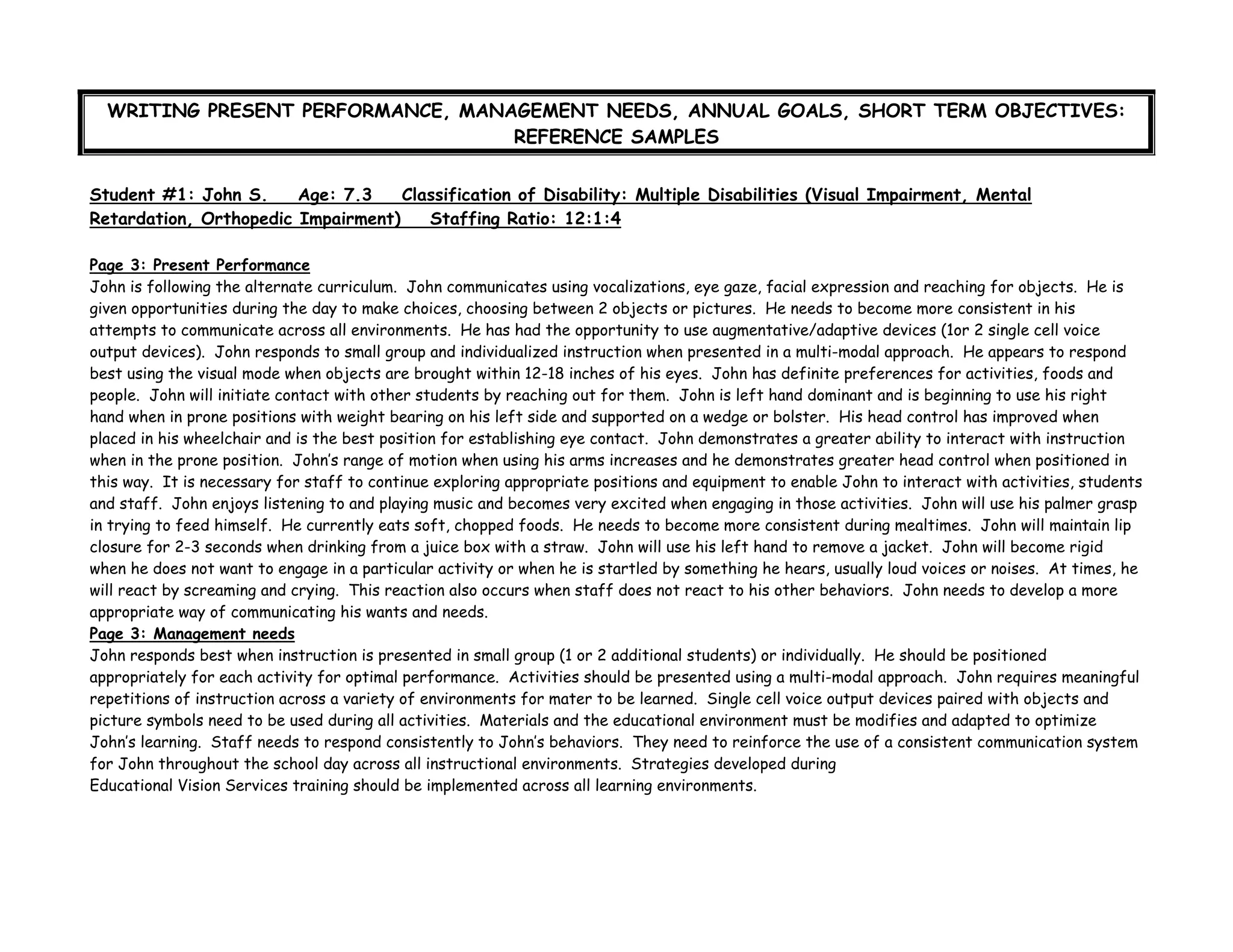 WRITING PRESENT PERFORMANCE, MANAGEMENT NEEDS, ANNUAL GOALS, SHORT TERM OBJECTIVES:
REFERENCE SAMPLES
Student #1: John S. Age: 7.3 Classification of Disability: Multiple Disabilities (Visual Impairment, Mental
Retardation, Orthopedic Impairment) Staffing Ratio: 12:1:4
Page 3: Present Performance
John is following the alternate curriculum. John communicates using vocalizations, eye gaze, facial expression and reaching for objects. He is
given opportunities during the day to make choices, choosing between 2 objects or pictures. He needs to become more consistent in his
attempts to communicate across all environments. He has had the opportunity to use augmentative/adaptive devices (1or 2 single cell voice
output devices). John responds to small group and individualized instruction when presented in a multi-modal approach. He appears to respond
best using the visual mode when objects are brought within 12-18 inches of his eyes. John has definite preferences for activities, foods and
people. John will initiate contact with other students by reaching out for them. John is left hand dominant and is beginning to use his right
hand when in prone positions with weight bearing on his left side and supported on a wedge or bolster. His head control has improved when
placed in his wheelchair and is the best position for establishing eye contact. John demonstrates a greater ability to interact with instruction
when in the prone position. John’s range of motion when using his arms increases and he demonstrates greater head control when positioned in
this way. It is necessary for staff to continue exploring appropriate positions and equipment to enable John to interact with activities, students
and staff. John enjoys listening to and playing music and becomes very excited when engaging in those activities. John will use his palmer grasp
in trying to feed himself. He currently eats soft, chopped foods. He needs to become more consistent during mealtimes. John will maintain lip
closure for 2-3 seconds when drinking from a juice box with a straw. John will use his left hand to remove a jacket. John will become rigid
when he does not want to engage in a particular activity or when he is startled by something he hears, usually loud voices or noises. At times, he
will react by screaming and crying. This reaction also occurs when staff does not react to his other behaviors. John needs to develop a more
appropriate way of communicating his wants and needs.
Page 3: Management needs
John responds best when instruction is presented in small group (1 or 2 additional students) or individually. He should be positioned
appropriately for each activity for optimal performance. Activities should be presented using a multi-modal approach. John requires meaningful
repetitions of instruction across a variety of environments for mater to be learned. Single cell voice output devices paired with objects and
picture symbols need to be used during all activities. Materials and the educational environment must be modifies and adapted to optimize
John’s learning. Staff needs to respond consistently to John’s behaviors. They need to reinforce the use of a consistent communication system
for John throughout the school day across all instructional environments. Strategies developed during
Educational Vision Services training should be implemented across all learning environments.
 