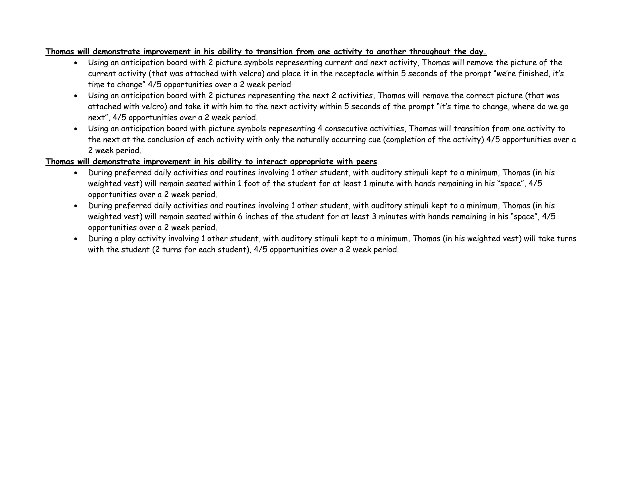 Thomas will demonstrate improvement in his ability to transition from one activity to another throughout the day.
• Using an anticipation board with 2 picture symbols representing current and next activity, Thomas will remove the picture of the
current activity (that was attached with velcro) and place it in the receptacle within 5 seconds of the prompt “we’re finished, it’s
time to change” 4/5 opportunities over a 2 week period.
• Using an anticipation board with 2 pictures representing the next 2 activities, Thomas will remove the correct picture (that was
attached with velcro) and take it with him to the next activity within 5 seconds of the prompt “it’s time to change, where do we go
next”, 4/5 opportunities over a 2 week period.
• Using an anticipation board with picture symbols representing 4 consecutive activities, Thomas will transition from one activity to
the next at the conclusion of each activity with only the naturally occurring cue (completion of the activity) 4/5 opportunities over a
2 week period.
Thomas will demonstrate improvement in his ability to interact appropriate with peers.
• During preferred daily activities and routines involving 1 other student, with auditory stimuli kept to a minimum, Thomas (in his
weighted vest) will remain seated within 1 foot of the student for at least 1 minute with hands remaining in his “space”, 4/5
opportunities over a 2 week period.
• During preferred daily activities and routines involving 1 other student, with auditory stimuli kept to a minimum, Thomas (in his
weighted vest) will remain seated within 6 inches of the student for at least 3 minutes with hands remaining in his “space”, 4/5
opportunities over a 2 week period.
• During a play activity involving 1 other student, with auditory stimuli kept to a minimum, Thomas (in his weighted vest) will take turns
with the student (2 turns for each student), 4/5 opportunities over a 2 week period.
 