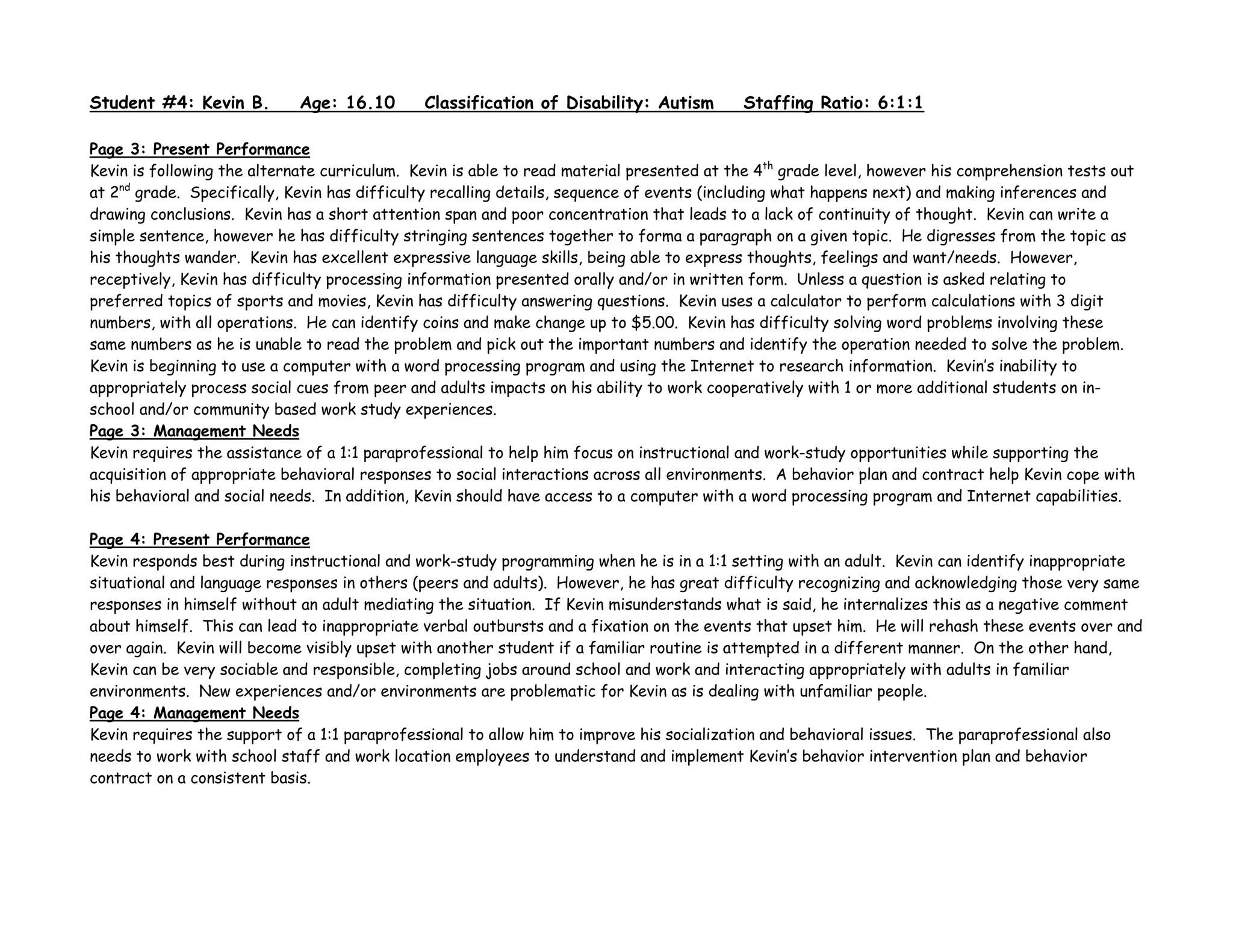 Student #4: Kevin B. Age: 16.10 Classification of Disability: Autism Staffing Ratio: 6:1:1
Page 3: Present Performance
Kevin is following the alternate curriculum. Kevin is able to read material presented at the 4th
grade level, however his comprehension tests out
at 2nd
grade. Specifically, Kevin has difficulty recalling details, sequence of events (including what happens next) and making inferences and
drawing conclusions. Kevin has a short attention span and poor concentration that leads to a lack of continuity of thought. Kevin can write a
simple sentence, however he has difficulty stringing sentences together to forma a paragraph on a given topic. He digresses from the topic as
his thoughts wander. Kevin has excellent expressive language skills, being able to express thoughts, feelings and want/needs. However,
receptively, Kevin has difficulty processing information presented orally and/or in written form. Unless a question is asked relating to
preferred topics of sports and movies, Kevin has difficulty answering questions. Kevin uses a calculator to perform calculations with 3 digit
numbers, with all operations. He can identify coins and make change up to $5.00. Kevin has difficulty solving word problems involving these
same numbers as he is unable to read the problem and pick out the important numbers and identify the operation needed to solve the problem.
Kevin is beginning to use a computer with a word processing program and using the Internet to research information. Kevin’s inability to
appropriately process social cues from peer and adults impacts on his ability to work cooperatively with 1 or more additional students on in-
school and/or community based work study experiences.
Page 3: Management Needs
Kevin requires the assistance of a 1:1 paraprofessional to help him focus on instructional and work-study opportunities while supporting the
acquisition of appropriate behavioral responses to social interactions across all environments. A behavior plan and contract help Kevin cope with
his behavioral and social needs. In addition, Kevin should have access to a computer with a word processing program and Internet capabilities.
Page 4: Present Performance
Kevin responds best during instructional and work-study programming when he is in a 1:1 setting with an adult. Kevin can identify inappropriate
situational and language responses in others (peers and adults). However, he has great difficulty recognizing and acknowledging those very same
responses in himself without an adult mediating the situation. If Kevin misunderstands what is said, he internalizes this as a negative comment
about himself. This can lead to inappropriate verbal outbursts and a fixation on the events that upset him. He will rehash these events over and
over again. Kevin will become visibly upset with another student if a familiar routine is attempted in a different manner. On the other hand,
Kevin can be very sociable and responsible, completing jobs around school and work and interacting appropriately with adults in familiar
environments. New experiences and/or environments are problematic for Kevin as is dealing with unfamiliar people.
Page 4: Management Needs
Kevin requires the support of a 1:1 paraprofessional to allow him to improve his socialization and behavioral issues. The paraprofessional also
needs to work with school staff and work location employees to understand and implement Kevin’s behavior intervention plan and behavior
contract on a consistent basis.
 
